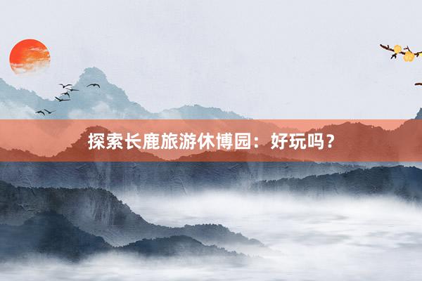 探索长鹿旅游休博园：好玩吗？